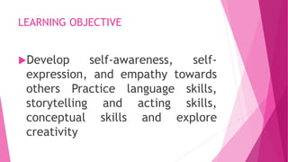 LEARNING OBJECTIVE
Develop self-awareness, self-
expression, and empathy towards
others Practice language skills,
storytelling and acting skills,
conceptual skills and explore
creativity
 