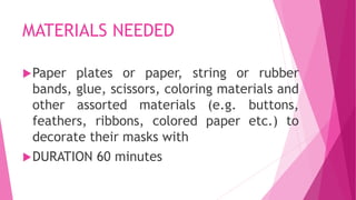 MATERIALS NEEDED
Paper plates or paper, string or rubber
bands, glue, scissors, coloring materials and
other assorted materials (e.g. buttons,
feathers, ribbons, colored paper etc.) to
decorate their masks with
DURATION 60 minutes
 