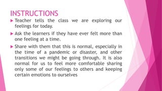 INSTRUCTIONS
 Teacher tells the class we are exploring our
feelings for today.
 Ask the learners if they have ever felt more than
one feeling at a time.
 Share with them that this is normal, especially in
the time of a pandemic or disaster, and other
transitions we might be going through. It is also
normal for us to feel more comfortable sharing
only some of our feelings to others and keeping
certain emotions to ourselves
 