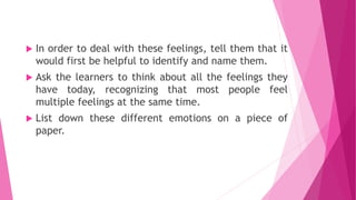  In order to deal with these feelings, tell them that it
would first be helpful to identify and name them.
 Ask the learners to think about all the feelings they
have today, recognizing that most people feel
multiple feelings at the same time.
 List down these different emotions on a piece of
paper.
 