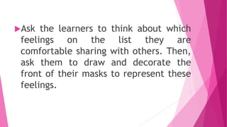 Ask the learners to think about which
feelings on the list they are
comfortable sharing with others. Then,
ask them to draw and decorate the
front of their masks to represent these
feelings.
 