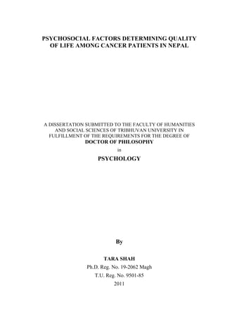 PSYCHOSOCIAL FACTORS DETERMINING QUALITY
  OF LIFE AMONG CANCER PATIENTS IN NEPAL




A DISSERTATION SUBMITTED TO THE FACULTY OF HUMANITIES
    AND SOCIAL SCIENCES OF TRIBHUVAN UNIVERSITY IN
  FULFILLMENT OF THE REQUIREMENTS FOR THE DEGREE OF
              DOCTOR OF PHILOSOPHY
                           in
                   PSYCHOLOGY




                           By

                     TARA SHAH
               Ph.D. Reg. No. 19-2062 Magh
                  T.U. Reg. No. 9501-85
                          2011
 