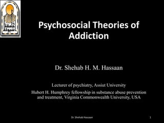 Psychosocial Theories of
Addiction
Dr. Shehab H. M. Hassaan
Lecturer of psychiatry, Assiut University
Hubert H. Humphrey fellowship in substance abuse prevention
and treatment, Virginia Commonwealth University, USA
Dr. Shehab Hassaan 1
 