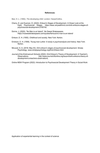 References:
Bee, H. L. (1992). The developing child. London: HarperCollins.
Cherry, K. and Susman, D. (2022). Erikson's Stages of Development. A Closer Look at the
Eight Psychosocial Stages. https://www.verywellmind.com/erik-eriksons-stages-of-
psychosocial-development-2795740.
Donne, J. (2020). “No Man is an Island”. No Sweat Shakespeare.
https://nosweatshakespeare.com/quotes/famous/no-man-is-an-island/
Erikson, E. H. (1950). Childhood and society. New York: Norton.
Erickson, E. H. (1958). Young man Luther: A study in psychoanalysis and history. New York:
Norton.
McLeod, S. A. (2018, May 03). Erik erikson's stages of psychosocial development. Simply
Psychology. www.simplypsychology.org/Erik-Erikson.html
Journal of the Krishnamurti Schools (2022). Erik Erikson's Theory of Development: A Teacher's
Observations. http://www.journal.kfionline.org/issue-6/erik-eriksons-theory-of-
development-a-teachers-observations.
Online MSW Program (2022). Introduction to Psychosocial Development Theory in Social Work
Application of experiential learning in the context of science
 
