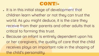 CONT/-
● It is in this initial stage of development that
children learn whether or not they can trust the
world. As you might deduce, it is the care they
receive from their parents and other adults that is
critical to forming this trust.
● Because an infant is entirely dependent upon his
or her caregivers, the quality of care that the child
receives plays an important role in the shaping of
the child’s personality.
 