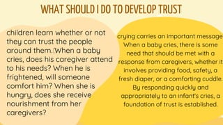 WHAT SHOULD I DO TO DEVELOP TRUST
children learn whether or not
they can trust the people
around them.﻿When a baby
cries, does his caregiver attend
to his needs? When he is
frightened, will someone
comfort him? When she is
hungry, does she receive
nourishment from her
caregivers?
crying carries an important message.
When a baby cries, there is some
need that should be met with a
response from caregivers, whether it
involves providing food, safety, a
fresh diaper, or a comforting cuddle.
By responding quickly and
appropriately to an infant's cries, a
foundation of trust is established.
 