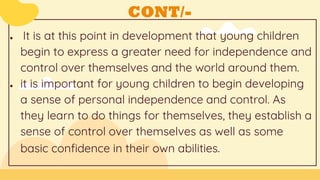 CONT/-
● It is at this point in development that young children
begin to express a greater need for independence and
control over themselves and the world around them.
● it is important for young children to begin developing
a sense of personal independence and control. As
they learn to do things for themselves, they establish a
sense of control over themselves as well as some
basic confidence in their own abilities.
 