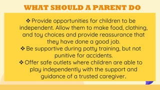 WHAT SHOULD A PARENT DO
Provide opportunities for children to be
independent. Allow them to make food, clothing,
and toy choices and provide reassurance that
they have done a good job.
Be supportive during potty training, but not
punitive for accidents.
Offer safe outlets where children are able to
play independently with the support and
guidance of a trusted caregiver.
 