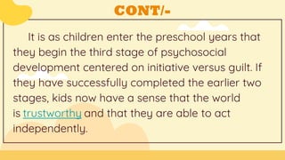 CONT/-
It is as children enter the preschool years that
they begin the third stage of psychosocial
development centered on initiative versus guilt. If
they have successfully completed the earlier two
stages, kids now have a sense that the world
is trustworthy and that they are able to act
independently.
 