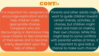 CONT/-
It is important for caregivers to
encourage exploration and to
help children make
appropriate choices.
Caregivers who are
discouraging or dismissive may
cause children to feel ashamed
of themselves and to become
overly dependent upon the
help of others.
Parents and other adults might
want to guide children toward
certain friends, activities, or
choices, but children might
resist and insist on making
their own choices. While this
might lead to some conflicts
with parental wishes at times, it
is important to give kids a
chance to make such choices.
 