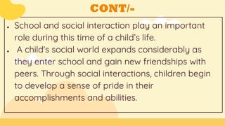 CONT/-
● School and social interaction play an important
role during this time of a child’s life.
● A child's social world expands considerably as
they enter school and gain new friendships with
peers. Through social interactions, children begin
to develop a sense of pride in their
accomplishments and abilities.
 