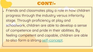 CONT/-
● Friends and classmates play a role in how children
progress through the industry versus inferiority
stage. Through proficiency at play and
schoolwork, children are able to develop a sense
of competence and pride in their abilities. By
feeling competent and capable, children are able
to also form a strong self-concept.
 