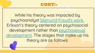 CONT/-
While his theory was impacted by
psychoanalyst Sigmund Freud's work,
Erikson's theory centered on psychosocial
development rather than psychosexual
development. The stages that make up his
theory are as follows:
 