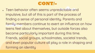 CONT/-
● Teen behavior often seems unpredictable and
impulsive, but all of this is part of the process of
finding a sense of personal identity. Parents and
family members continue to exert an influence on how
teens feel about themselves, but outside forces also
become particularly important during this time.
Friends, social groups, schoolmates, societal trends,
and even popular culture all play a role in shaping and
forming an identity
 