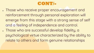 CONT/-
● Those who receive proper encouragement and
reinforcement through personal exploration will
emerge from this stage with a strong sense of self
and a feeling of independence and control.
● Those who are successful develop fidelity, a
psychological virtue characterized by the ability to
relate to others and form genuine relationships
 