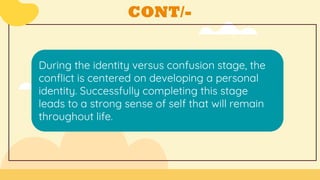 CONT/-
During the identity versus confusion stage, the
conflict is centered on developing a personal
identity. Successfully completing this stage
leads to a strong sense of self that will remain
throughout life.
 