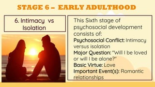 This Sixth stage of
psychosocial development
consists of:
Psychosocial Conflict: Intimacy
versus isolation
Major Question: "Will I be loved
or will I be alone?"
Basic Virtue: Love
Important Event(s): Romantic
relationships
GOALS
6. Intimacy vs
Isolation
STAGE 6 – EARLY ADULTHOOD
 