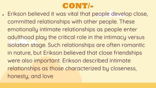 CONT/-
● Erikson believed it was vital that people develop close,
committed relationships with other people. These
emotionally intimate relationships as people enter
adulthood play the critical role in the intimacy versus
isolation stage. Such relationships are often romantic
in nature, but Erikson believed that close friendships
were also important. Erikson described intimate
relationships as those characterized by closeness,
honesty, and love
 