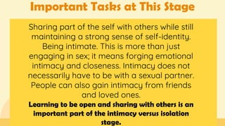 Important Tasks at This Stage
Sharing part of the self with others while still
maintaining a strong sense of self-identity.
Being intimate. This is more than just
engaging in sex; it means forging emotional
intimacy and closeness. Intimacy does not
necessarily have to be with a sexual partner.
People can also gain intimacy from friends
and loved ones.
Learning to be open and sharing with others is an
important part of the intimacy versus isolation
stage.
 