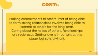 CONT/-
Making commitments to others. Part of being able
to form strong relationships involves being able to
commit to others for the long-term.
Caring about the needs of others. Relationships
are reciprocal. Getting love is important at this
stage, but so is giving it.
 