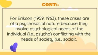 CONT/-
For Erikson (1959, 1963), these crises are
of a psychosocial nature because they
involve psychological needs of the
individual (i.e., psycho) conflicting with the
needs of society (i.e., social).
 