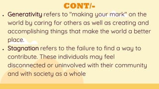 CONT/-
● Generativity refers to "making your mark" on the
world by caring for others as well as creating and
accomplishing things that make the world a better
place.
● Stagnation refers to the failure to find a way to
contribute. These individuals may feel
disconnected or uninvolved with their community
and with society as a whole
 