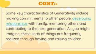 CONT/-
● Some key characteristics of Generativity include
making commitments to other people, developing
relationships with family, mentoring others and
contributing to the next generation. As you might
imagine, these sorts of things are frequently
realized through having and raising children.
 