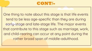 CONT/-
One thing to note about this stage is that life events
tend to be less age-specific than they are during
early-stage and late-stage life. The major events
that contribute to this stage such as marriage, work,
and child-rearing can occur at any point during the
rather broad span of middle-adulthood.
 