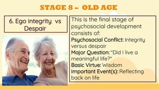 This is the final stage of
psychosocial development
consists of:
Psychosocial Conflict: Integrity
versus despair
Major Question: "Did I live a
meaningful life?"
Basic Virtue: Wisdom
Important Event(s): Reflecting
back on life
GOALS
6. Ego integrity vs
Despair
STAGE 8 – OLD AGE
 