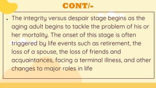 CONT/-
● The integrity versus despair stage begins as the
aging adult begins to tackle the problem of his or
her mortality. The onset of this stage is often
triggered by life events such as retirement, the
loss of a spouse, the loss of friends and
acquaintances, facing a terminal illness, and other
changes to major roles in life
 