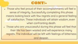 CONT/-
● Those who feel proud of their accomplishments will feel a
sense of integrity. Successfully completing this phase
means looking back with few regrets and a general feeling
of satisfaction. These individuals will attain wisdom, even
when confronting death.
● Those who are unsuccessful during this phase will feel that
their life has been wasted and will experience many
regrets. The individual will be left with feelings of bitterness
and despair.
 