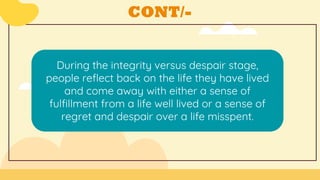 CONT/-
During the integrity versus despair stage,
people reflect back on the life they have lived
and come away with either a sense of
fulfillment from a life well lived or a sense of
regret and despair over a life misspent.
 