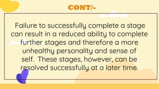 CONT/-
Failure to successfully complete a stage
can result in a reduced ability to complete
further stages and therefore a more
unhealthy personality and sense of
self. These stages, however, can be
resolved successfully at a later time.
 
