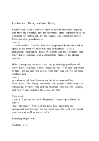 Psychosocial Theory and Role Theory
Social work takes a holistic view to social problems, arguing
that they are complex and multilayered, often contributed to by
a number of individual, psychological, and social processes.
Consequently, psychosocial
theory
is a theoretical lens that has been employed in social work to
apply to an array of problems and populations. It also
emphasizes respecting diversity factors and the strengths that
individuals, families, and communities bring to the change
process.
When attempting to understand the presenting problems of
individuals, families, and/or organizations, it is also important
to take into account the social roles they take on. As the name
implies, role
theory
as a theoretical lens focuses on the roles assumed by
individuals. The theory maintains that people’s behaviors are
influenced by their role and the inherent expectations, norms,
and power that underlie those social roles.
This week
, you will put on two new theoretical lenses—psychosocial
theory
and role theory. You will examine how problems are
conceptualized through the world of psychological and social
processes as well as social roles.
Learning Objectives
Students will:
 