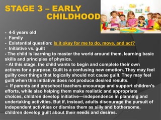 - 4-5 years old
- Family
- Existential question: Is it okay for me to do, move, and act?
- Initiative vs. guilt
- The child is learning to master the world around them, learning basic
skills and principles of physics.
-- At this stage, the child wants to begin and complete their own
actions for a purpose. Guilt is a confusing new emotion. They may feel
guilty over things that logically should not cause guilt. They may feel
guilt when this initiative does not produce desired results.
-- If parents and preschool teachers encourage and support children's
efforts, while also helping them make realistic and appropriate
choices, children develop initiative—independence in planning and
undertaking activities. But if, instead, adults discourage the pursuit of
independent activities or dismiss them as silly and bothersome,
children develop guilt about their needs and desires.
STAGE 3 – EARLY
CHILDHOOD
 