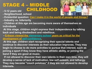 - 5-12 years old
- Neighborhood, school
- Existential question: Can I make it in the world of people and things?
- Industry vs. Inferiority
- Children at this age are becoming more aware of themselves as
individuals
-At this stage, children might express their independence by talking
back and being disobedient and rebellious.
-- Erikson viewed the elementary school years as critical for the
development of self-confidence.
-At this age, children start recognizing their special talents and
continue to discover interests as their education improves. They may
begin to choose to do more activities to pursue that interest, such as
joining a sport if they know they have athletic ability, or joining the
band if they are good at music.
- If not allowed to discover their own talents in their own time, they will
develop a sense of lack of motivation, low self-esteem, and lethargy.
They may become "couch potatoes" if they are not allowed to develop
interests.
STAGE 4 – MIDDLE
CHILDHOOD
 