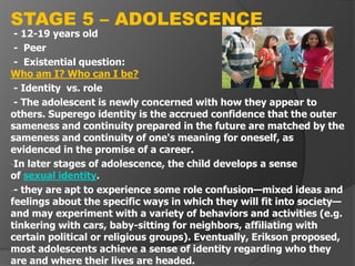 - 12-19 years old
- Peer
- Existential question:
Who am I? Who can I be?
- Identity vs. role
- The adolescent is newly concerned with how they appear to
others. Superego identity is the accrued confidence that the outer
sameness and continuity prepared in the future are matched by the
sameness and continuity of one's meaning for oneself, as
evidenced in the promise of a career.
-In later stages of adolescence, the child develops a sense
of sexual identity.
-- they are apt to experience some role confusion—mixed ideas and
feelings about the specific ways in which they will fit into society—
and may experiment with a variety of behaviors and activities (e.g.
tinkering with cars, baby-sitting for neighbors, affiliating with
certain political or religious groups). Eventually, Erikson proposed,
most adolescents achieve a sense of identity regarding who they
are and where their lives are headed.
STAGE 5 – ADOLESCENCE
 