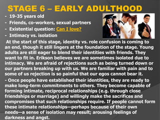 - 19-35 years old
- Friends, co-workers, sexual partners
- Existential question: Can I love?
- Intimacy vs. isolation
-At the start of this stage, identity vs. role confusion is coming to
an end, though it still lingers at the foundation of the stage. Young
adults are still eager to blend their identities with friends. They
want to fit in. Erikson believes we are sometimes isolated due to
intimacy. We are afraid of rejections such as being turned down or
our partners breaking up with us. We are familiar with pain and to
some of us rejection is so painful that our egos cannot bear it.
- Once people have established their identities, they are ready to
make long-term commitments to others. They become capable of
forming intimate, reciprocal relationships (e.g. through close
friendships or marriage) and willingly make the sacrifices and
compromises that such relationships require. If people cannot form
these intimate relationships—perhaps because of their own
needs—a sense of isolation may result; arousing feelings of
darkness and angst.
STAGE 6 – EARLY ADULTHOOD
 