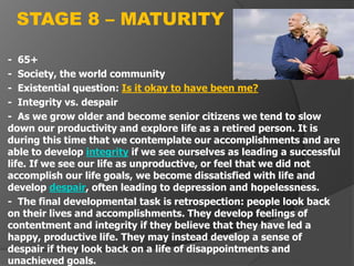 - 65+
- Society, the world community
- Existential question: Is it okay to have been me?
- Integrity vs. despair
- As we grow older and become senior citizens we tend to slow
down our productivity and explore life as a retired person. It is
during this time that we contemplate our accomplishments and are
able to develop integrity if we see ourselves as leading a successful
life. If we see our life as unproductive, or feel that we did not
accomplish our life goals, we become dissatisfied with life and
develop despair, often leading to depression and hopelessness.
- The final developmental task is retrospection: people look back
on their lives and accomplishments. They develop feelings of
contentment and integrity if they believe that they have led a
happy, productive life. They may instead develop a sense of
despair if they look back on a life of disappointments and
unachieved goals.
STAGE 8 – MATURITY
 