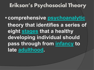 Erikson’s Psychosocial Theory
comprehensive psychoanalytic
theory that identifies a series of
eight stages that a healthy
developing individual should
pass through from infancy to
late adulthood.
 
