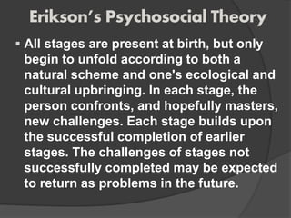 Erikson’s Psychosocial Theory
 All stages are present at birth, but only
begin to unfold according to both a
natural scheme and one's ecological and
cultural upbringing. In each stage, the
person confronts, and hopefully masters,
new challenges. Each stage builds upon
the successful completion of earlier
stages. The challenges of stages not
successfully completed may be expected
to return as problems in the future.
 