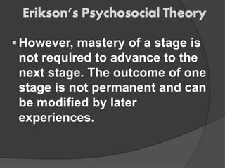 Erikson’s Psychosocial Theory
However, mastery of a stage is
not required to advance to the
next stage. The outcome of one
stage is not permanent and can
be modified by later
experiences.
 