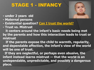 - under 2 years old
- Maternal persons
- Existential question? Can I trust the world?
- Trust vs. Mistrust
- it centers around the infant's basic needs being met
by the parents and how this interaction leads to trust or
mistrust
- If the parents expose the child to warmth, regularity,
and dependable affection, the infant's view of the world
will be one of trust.
- If they are neglectful, or perhaps even abusive, the
infant instead learns mistrust — that the world is an
undependable, unpredictable, and possibly a dangerous
place.
STAGE 1 - INFANCY
 