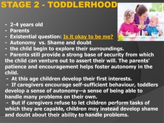 - 2-4 years old
- Parents
- Existential question: Is it okay to be me?
- Autonomy vs. Shame and doubt
- the child begin to explore their surroundings.
- Parents still provide a strong base of security from which
the child can venture out to assert their will. The parents'
patience and encouragement helps foster autonomy in the
child.
-- At this age children develop their first interests.
-- If caregivers encourage self-sufficient behaviour, toddlers
develop a sense of autonomy—a sense of being able to
handle many problems on their own.
-- But if caregivers refuse to let children perform tasks of
which they are capable, children may instead develop shame
and doubt about their ability to handle problems.
STAGE 2 - TODDLERHOOD
 