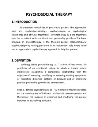 PSYCHOSOCIAL THERAPY
1.INTRODUCTION
In treatment modalities of psychiatric patients the approaches
used are; psychopharmacology, psychotherapies or psychological
treatments and physical treatment . Psychotheraoy is a the treatment
used for a patient with emotional and personality problems.The basic
principal in psychotherapy is the therapist-patient relationship.Use
psychotherapy by nursing personnel is an indioendant role where nurse
use an appropriate psychotherapy approach to help her patient.
2.DEFINITION
Wolberg define psychotherapy as, “ a form of treatment for
problems of an emotional nature in which a traines person
deliberately establishes a professional relationship with the
objective of removing, modifying or retarding existing symptoms,
of mediating disturbed patterns of behavior and of promoting
positive personality growth and development.
Lego S. defines psychotherapy as , “A method of treatment based
on the development of intimate relationship between patient and
therapisfor the purpose of exploring and modifying the patient
behavior in a satisfying direction.
 