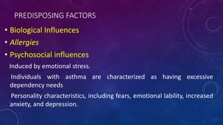 PREDISPOSING FACTORS
• Biological Influences
• Allergies
• Psychosocial influences
Induced by emotional stress.
Individuals with asthma are characterized as having excessive
dependency needs
Personality characteristics, including fears, emotional lability, increased
anxiety, and depression.
 