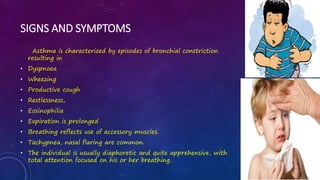 SIGNS AND SYMPTOMS
Asthma is characterized by episodes of bronchial constriction
resulting in
• Dyspnoea
• Wheezing
• Productive cough
• Restlessness,
• Eosinophilia
• Expiration is prolonged
• Breathing reflects use of accessory muscles.
• Tachypnea, nasal flaring are common.
• The individual is usually diaphoretic and quite apprehensive, with
total attention focused on his or her breathing.
 