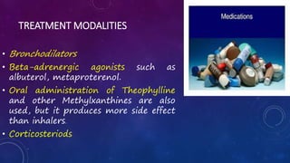 TREATMENT MODALITIES
• Bronchodilators
• Beta-adrenergic agonists such as
albuterol, metaproterenol.
• Oral administration of Theophylline
and other Methylxanthines are also
used, but it produces more side effect
than inhalers.
• Corticosteriods
 