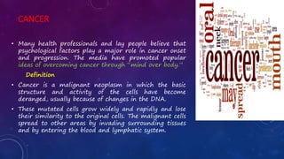 CANCER
• Many health professionals and lay people believe that
psychological factors play a major role in cancer onset
and progression. The media have promoted popular
ideas of overcoming cancer through “mind over body.”
Definition
• Cancer is a malignant neoplasm in which the basic
structure and activity of the cells have become
deranged, usually because of changes in the DNA.
• These mutated cells grow widely and rapidly and lose
their similarity to the original cells. The malignant cells
spread to other areas by invading surrounding tissues
and by entering the blood and lymphatic system.
 