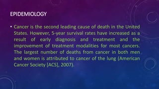 EPIDEMIOLOGY
• Cancer is the second leading cause of death in the United
States. However, 5-year survival rates have increased as a
result of early diagnosis and treatment and the
improvement of treatment modalities for most cancers.
The largest number of deaths from cancer in both men
and women is attributed to cancer of the lung (American
Cancer Society [ACS], 2007).
 